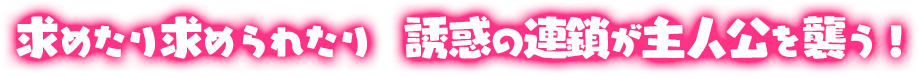 求めたり求められたり　誘惑の連鎖が主人公を襲う！