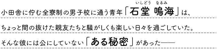 小田舎に佇む全寮制の男子校に通う青年「石堂 鳴海」は、ちょっと間の抜けた親友たちと騒がしくも楽しい日々を過ごしていた。そんな彼には公にしていない「ある秘密」があった──