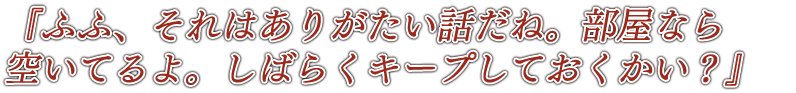 『ふふ、それはありがたい話だね。部屋なら空いてるよ。しばらくキープしておくかい？』